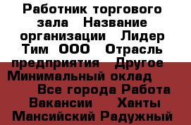Работник торгового зала › Название организации ­ Лидер Тим, ООО › Отрасль предприятия ­ Другое › Минимальный оклад ­ 25 000 - Все города Работа » Вакансии   . Ханты-Мансийский,Радужный г.